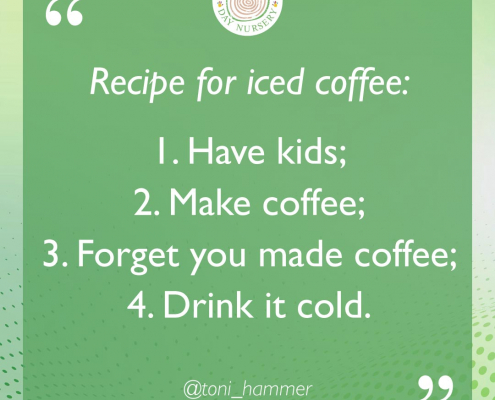 Recipe for iced coffee: 1. Have kids. 2. Make coffee. 3. Forget you made coffee. 4. Drink it cold.
