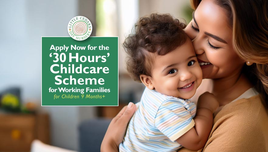 Apply Now for the ‘30 Hours’ Childcare Scheme for Working Families – for Children 9 Months+ Apply Now for the ‘30 Hours’ Childcare Scheme for Working Families – for Children 9 Months+