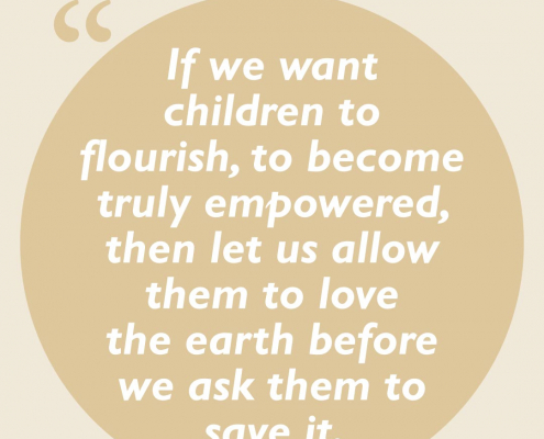 If we want children to flourish, to become truly empowered, then let us allow them to love the earth before we ask them to save it.