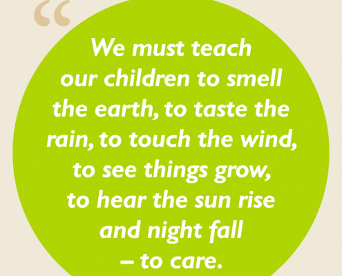 We must teach our children to smell the earth, to taste the rain, to touch the wind, to see things grow, to hear the sun rise and night fall – to care.